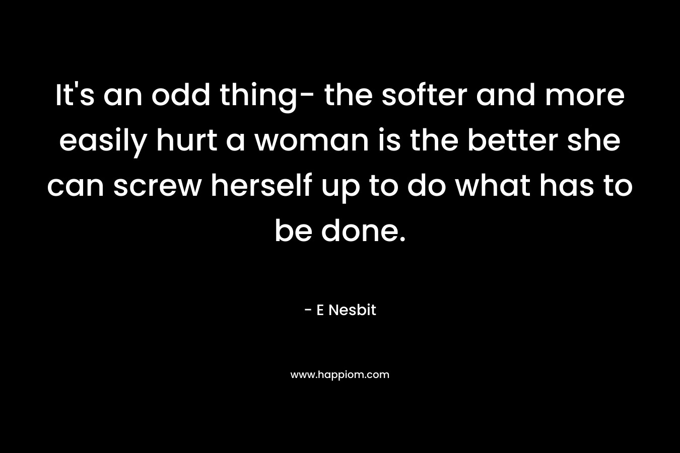 It’s an odd thing- the softer and more easily hurt a woman is the better she can screw herself up to do what has to be done. – E Nesbit