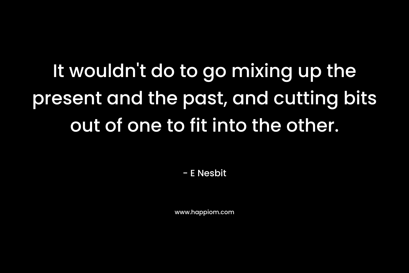 It wouldn’t do to go mixing up the present and the past, and cutting bits out of one to fit into the other. – E Nesbit