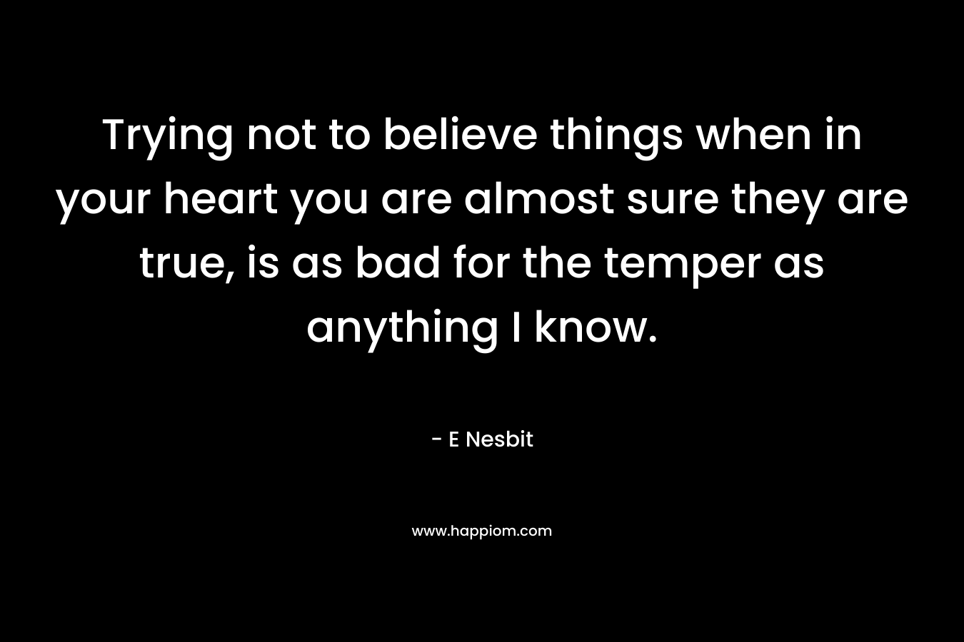 Trying not to believe things when in your heart you are almost sure they are true, is as bad for the temper as anything I know. – E Nesbit
