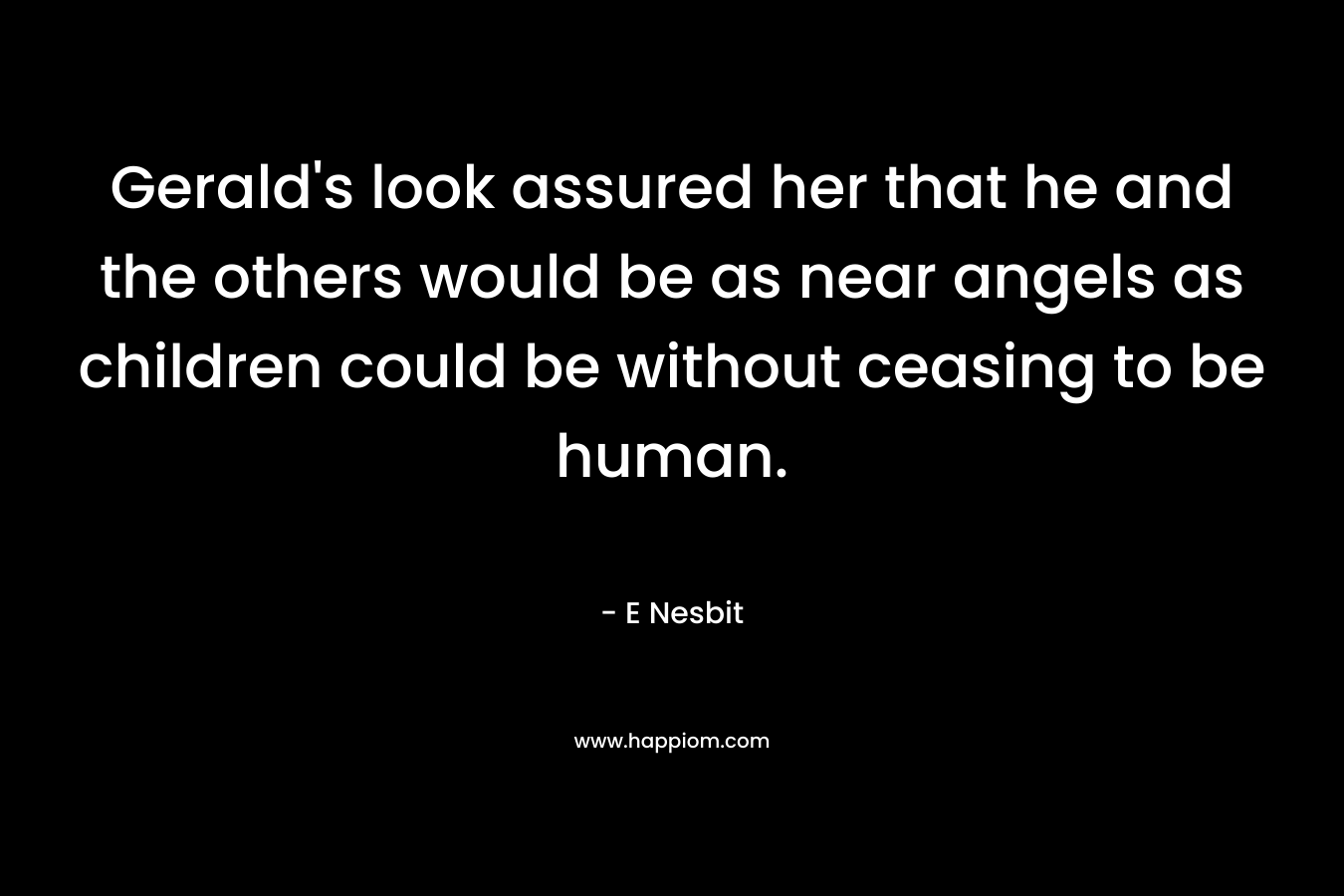 Gerald’s look assured her that he and the others would be as near angels as children could be without ceasing to be human. – E Nesbit