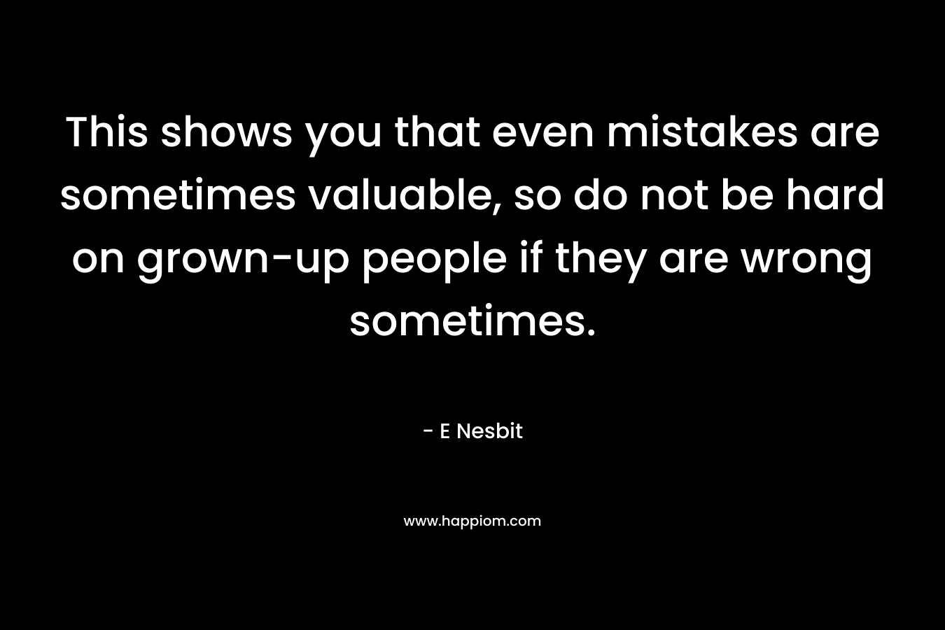 This shows you that even mistakes are sometimes valuable, so do not be hard on grown-up people if they are wrong sometimes. – E Nesbit