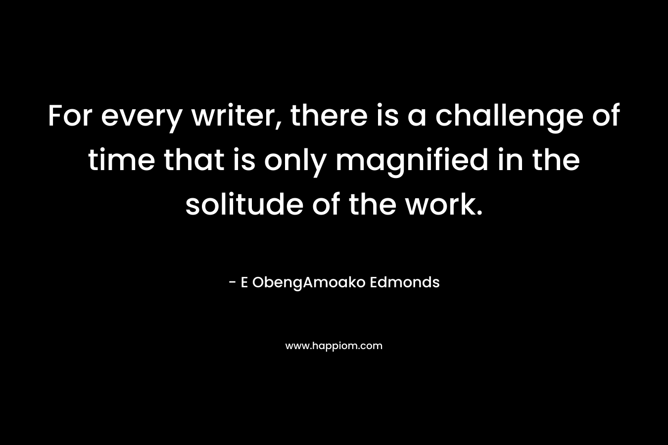 For every writer, there is a challenge of time that is only magnified in the solitude of the work. – E ObengAmoako Edmonds