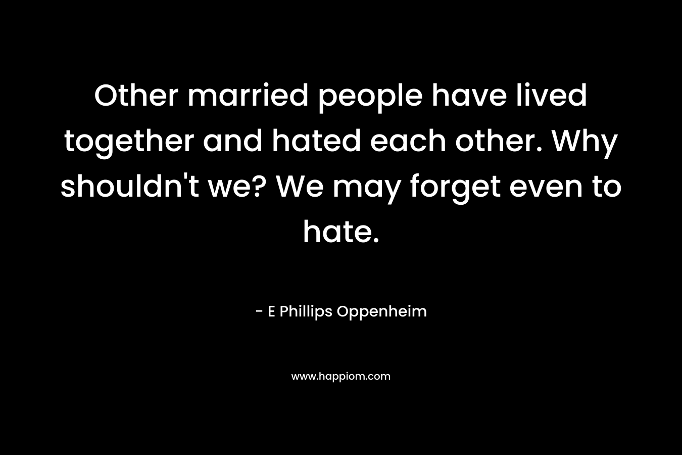 Other married people have lived together and hated each other. Why shouldn't we? We may forget even to hate.