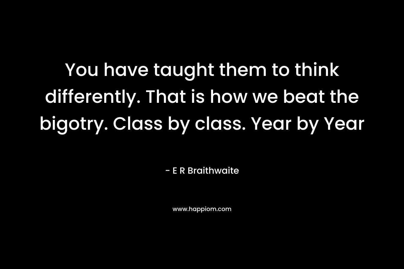 You have taught them to think differently. That is how we beat the bigotry. Class by class. Year by Year – E R Braithwaite