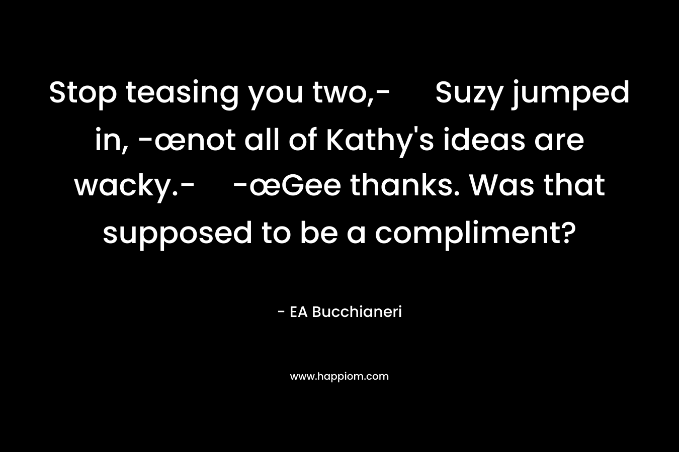 Stop teasing you two,- Suzy jumped in, -œnot all of Kathy's ideas are wacky.--œGee thanks. Was that supposed to be a compliment?