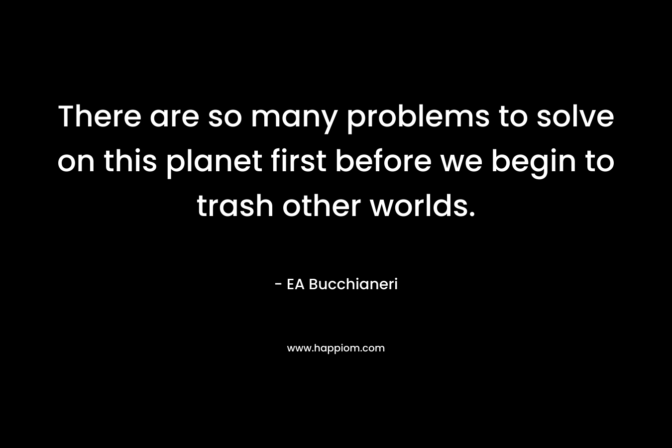 There are so many problems to solve on this planet first before we begin to trash other worlds. – EA Bucchianeri