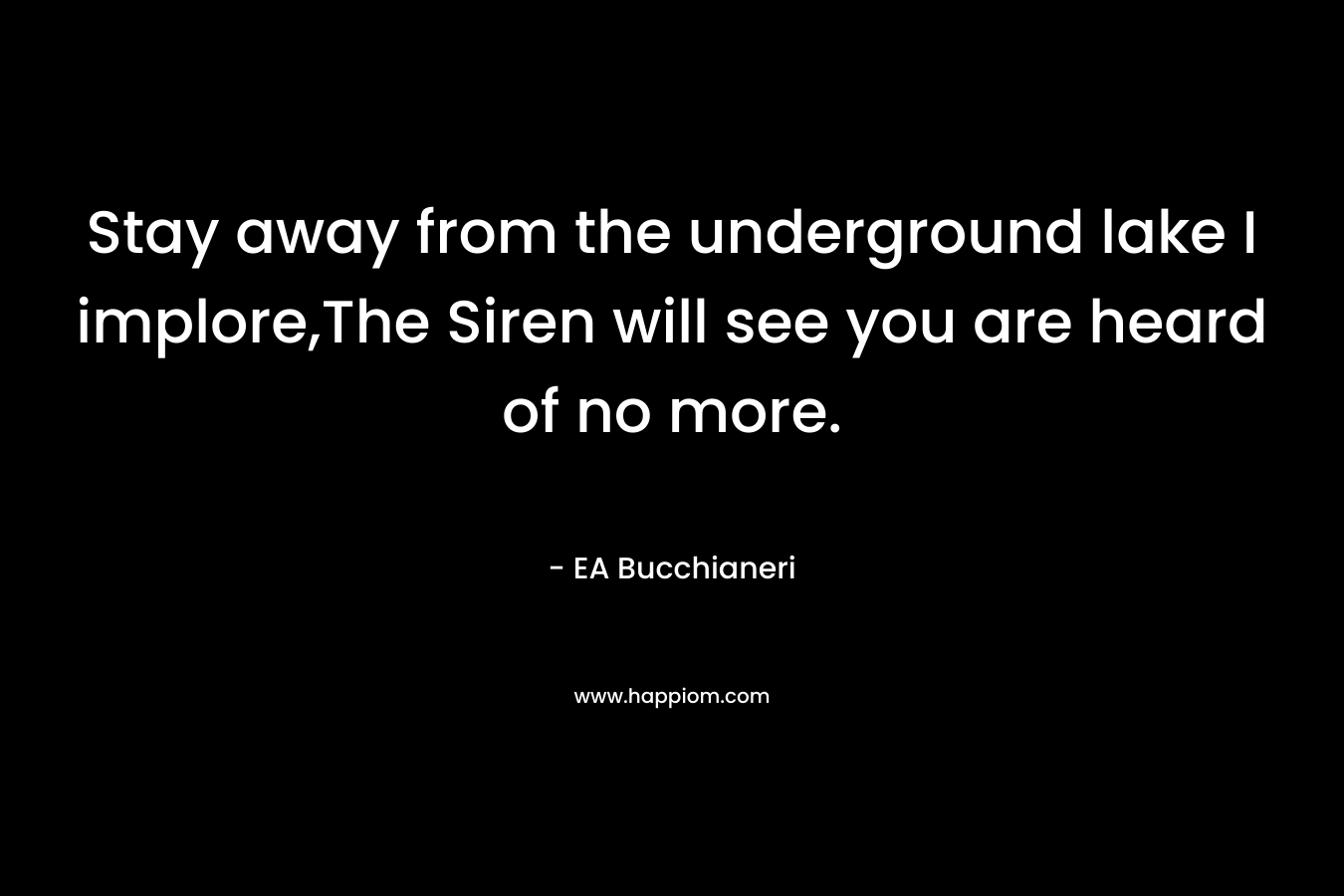 Stay away from the underground lake I implore,The Siren will see you are heard of no more. – EA Bucchianeri