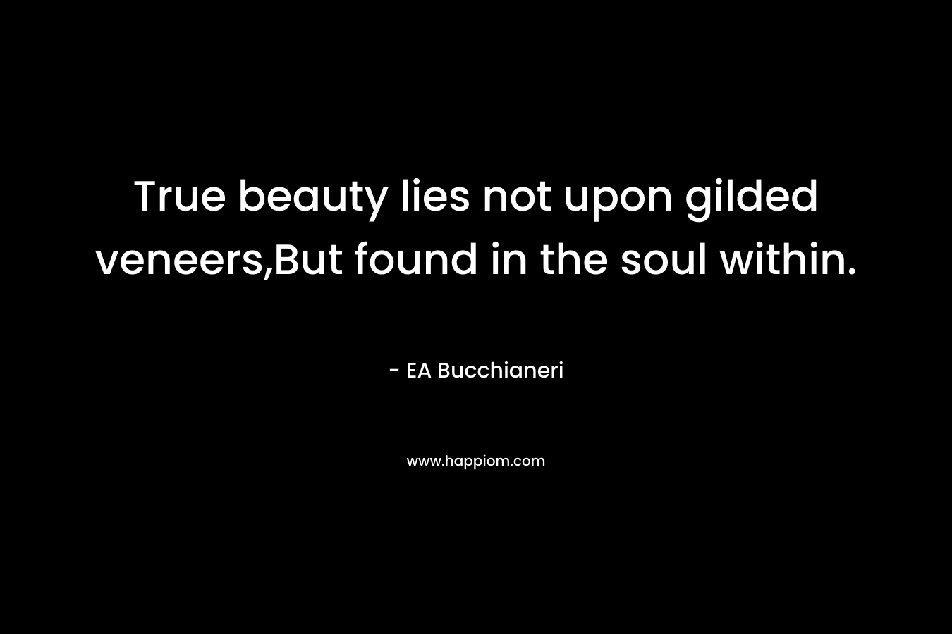 True beauty lies not upon gilded veneers,But found in the soul within. – EA Bucchianeri