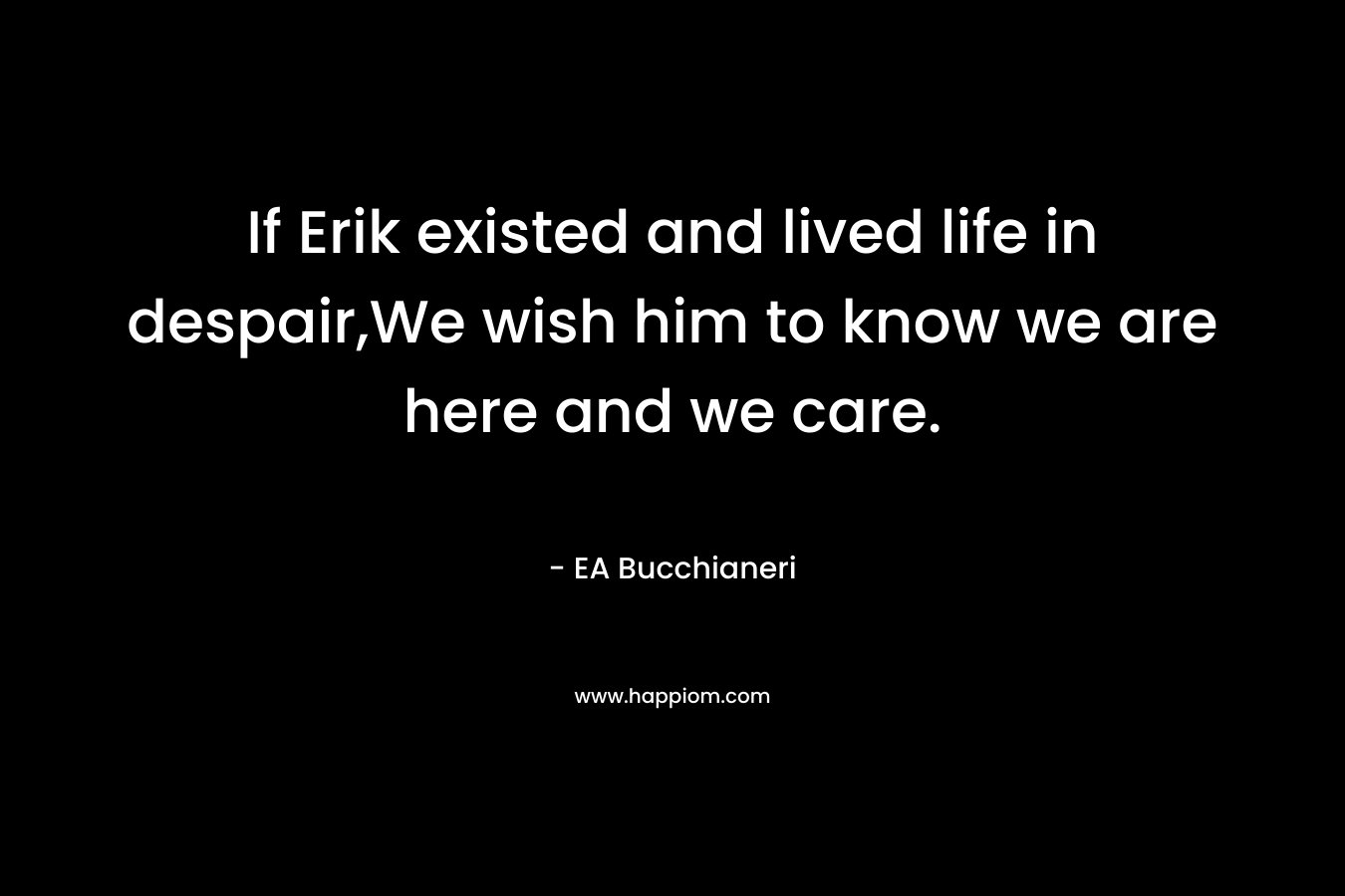 If Erik existed and lived life in despair,We wish him to know we are here and we care.