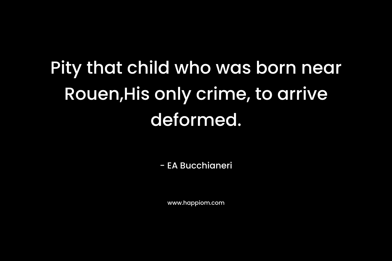 Pity that child who was born near Rouen,His only crime, to arrive deformed. – EA Bucchianeri