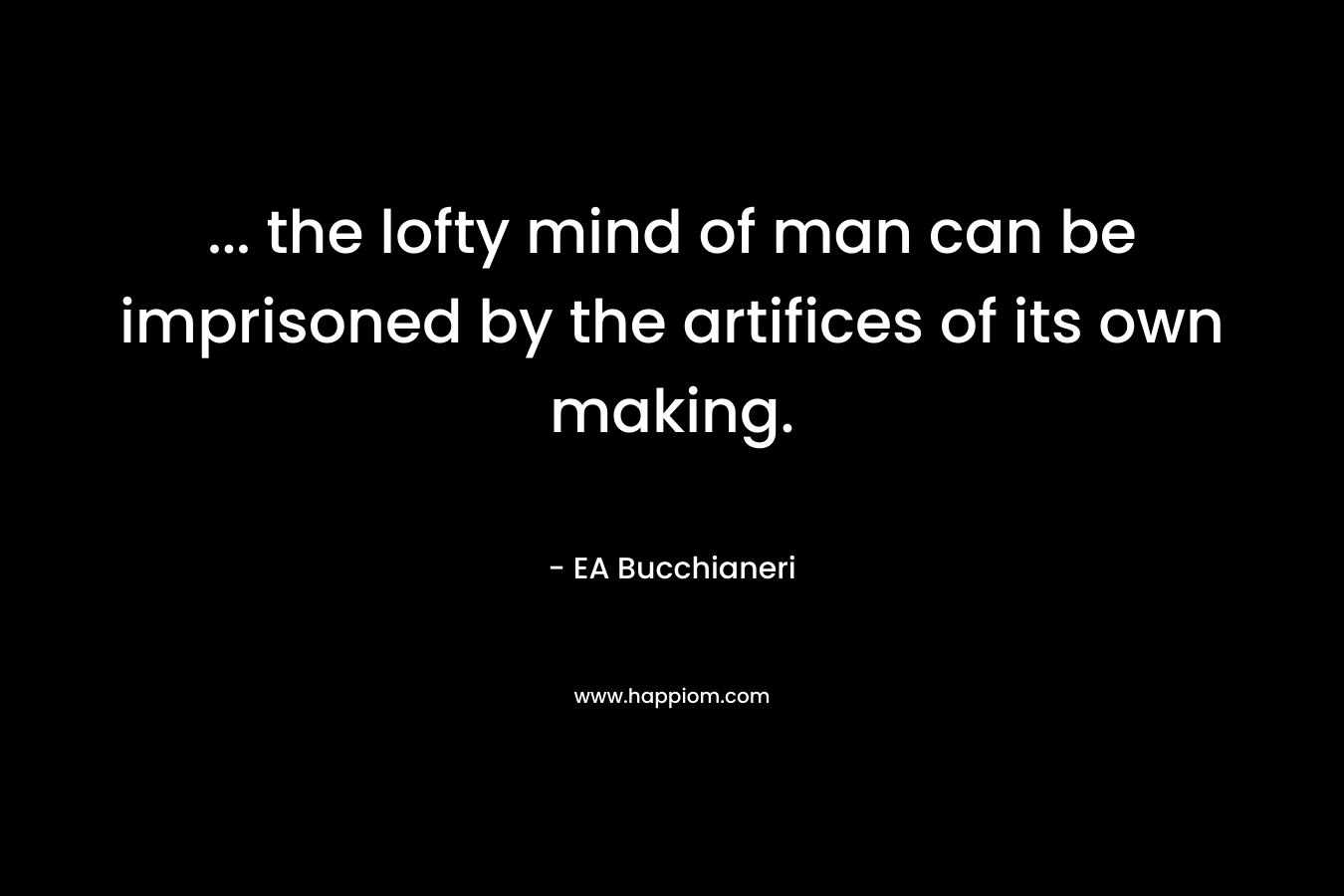 … the lofty mind of man can be imprisoned by the artifices of its own making. – EA Bucchianeri