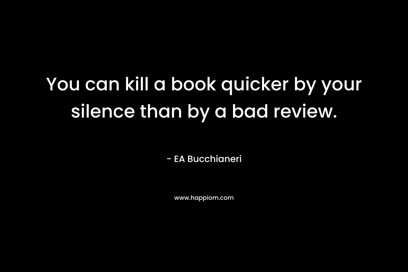 You can kill a book quicker by your silence than by a bad review. – EA Bucchianeri