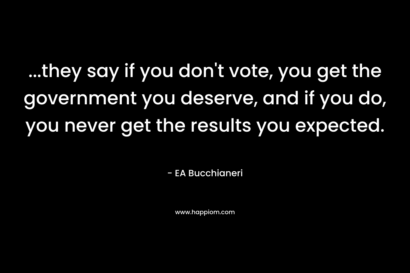 …they say if you don’t vote, you get the government you deserve, and if you do, you never get the results you expected. – EA Bucchianeri