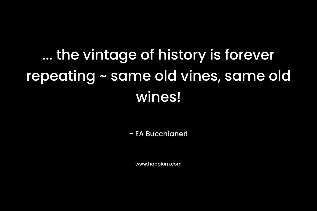 … the vintage of history is forever repeating ~ same old vines, same old wines! – EA Bucchianeri