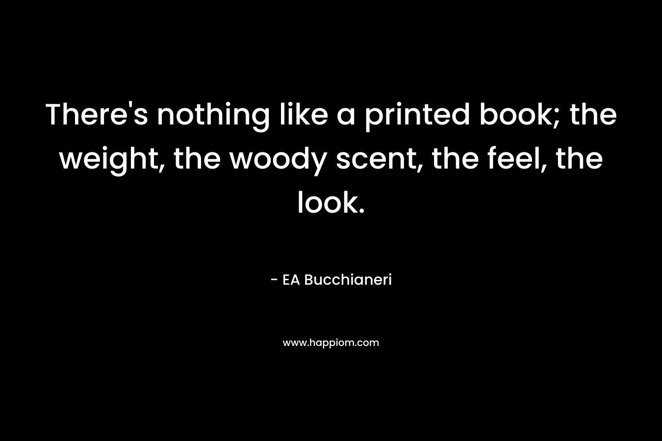 There’s nothing like a printed book; the weight, the woody scent, the feel, the look. – EA Bucchianeri