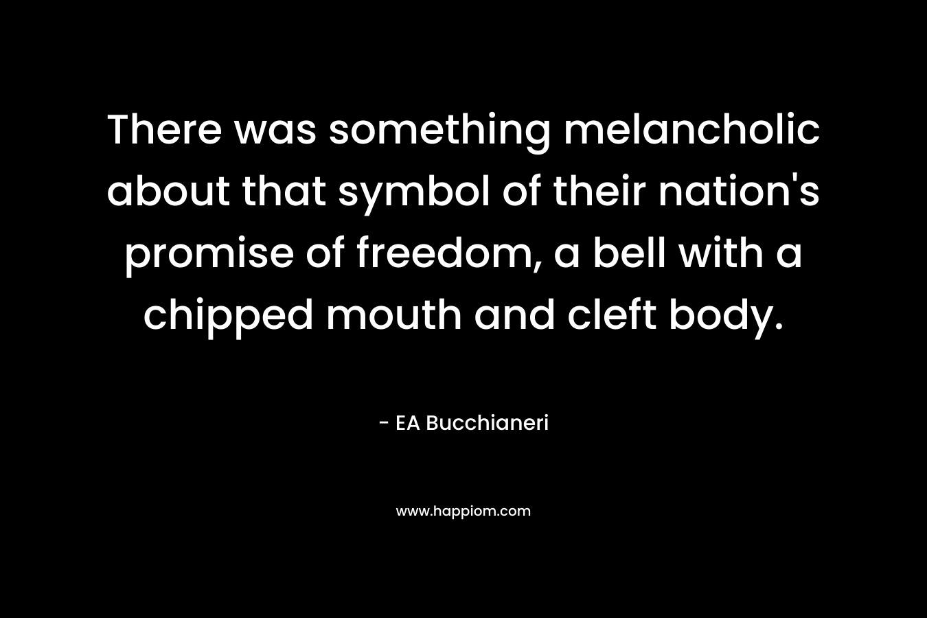 There was something melancholic about that symbol of their nation’s promise of freedom, a bell with a chipped mouth and cleft body. – EA Bucchianeri