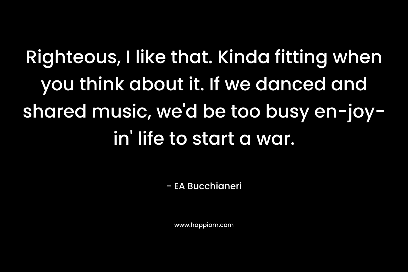 Righteous, I like that. Kinda fitting when you think about it. If we danced and shared music, we’d be too busy en-joy-in’ life to start a war. – EA Bucchianeri