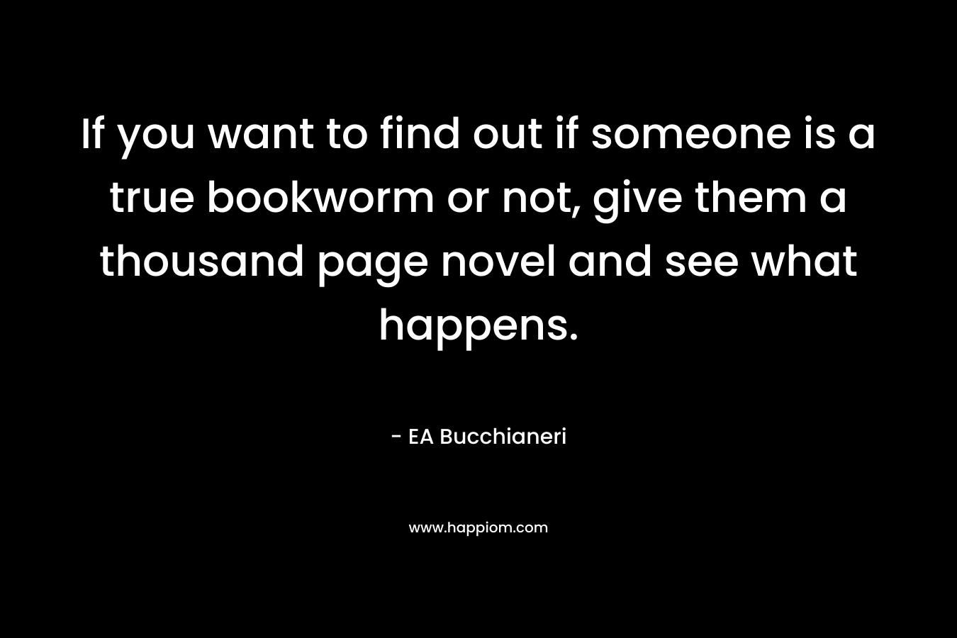 If you want to find out if someone is a true bookworm or not, give them a thousand page novel and see what happens. – EA Bucchianeri