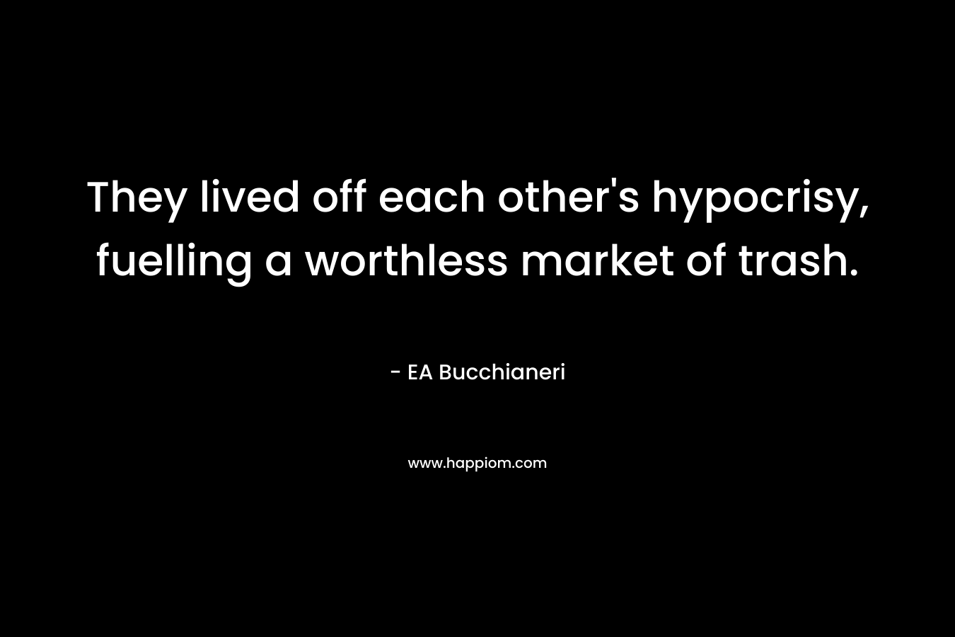 They lived off each other’s hypocrisy, fuelling a worthless market of trash. – EA Bucchianeri