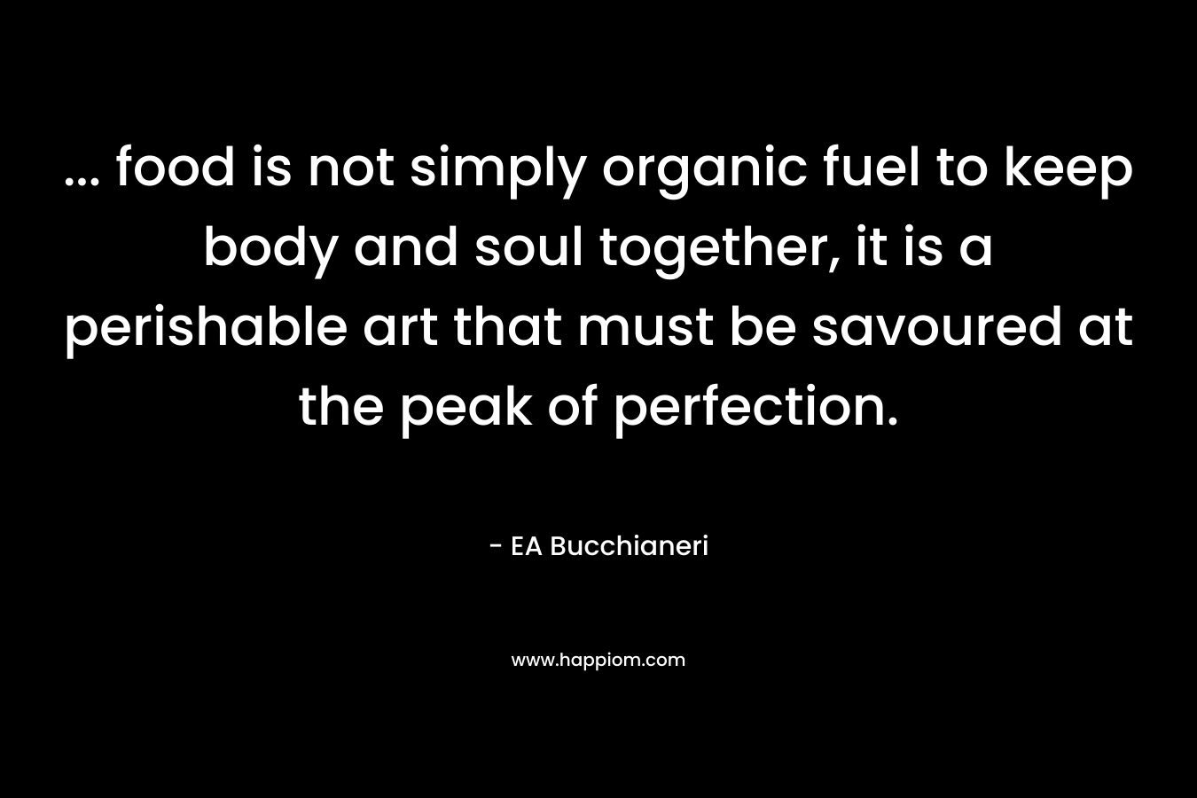 … food is not simply organic fuel to keep body and soul together, it is a perishable art that must be savoured at the peak of perfection. – EA Bucchianeri