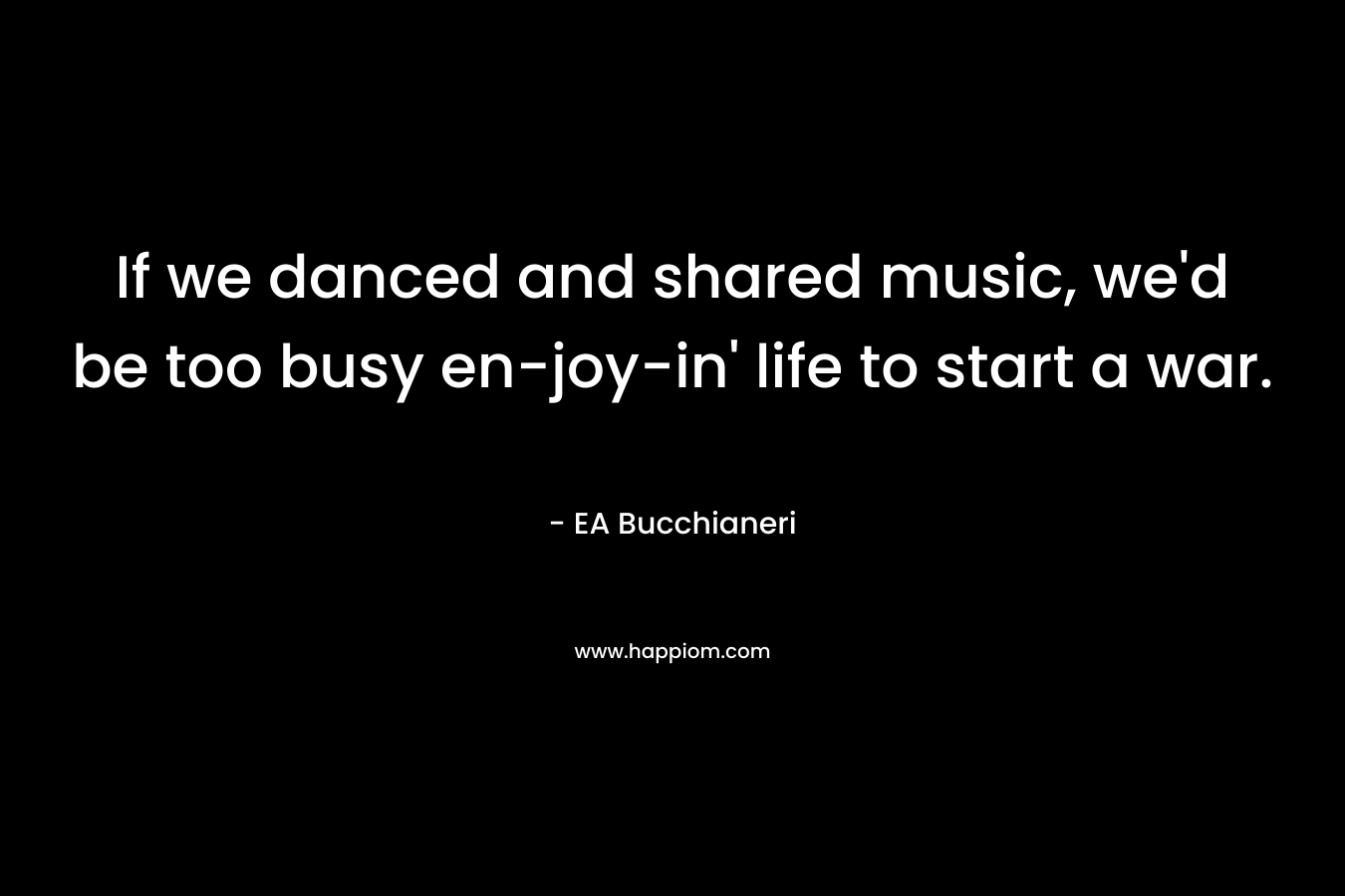 If we danced and shared music, we’d be too busy en-joy-in’ life to start a war. – EA Bucchianeri
