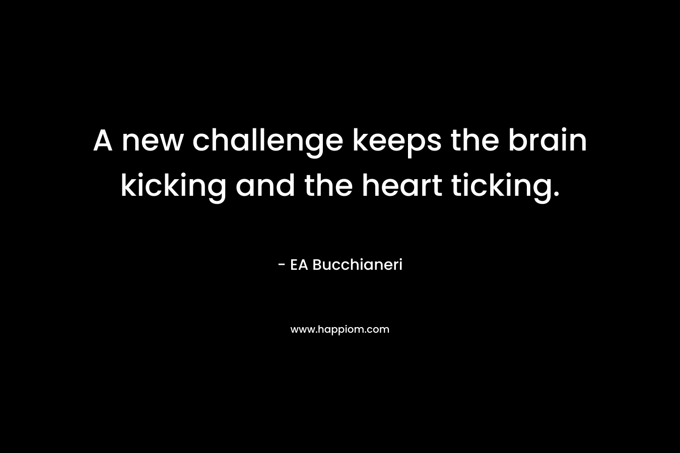 A new challenge keeps the brain kicking and the heart ticking. – EA Bucchianeri