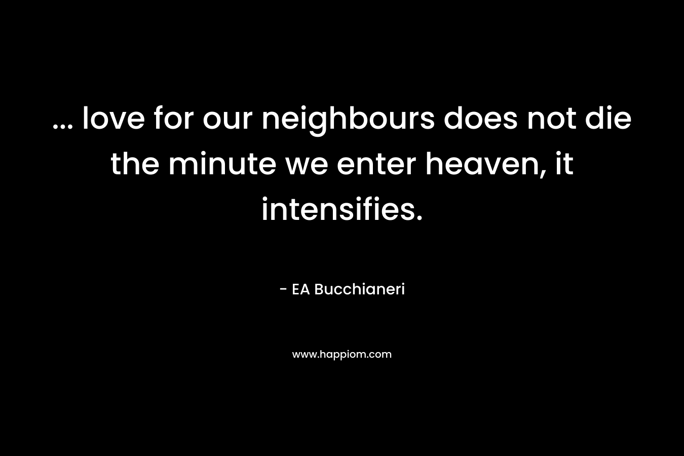 … love for our neighbours does not die the minute we enter heaven, it intensifies. – EA Bucchianeri
