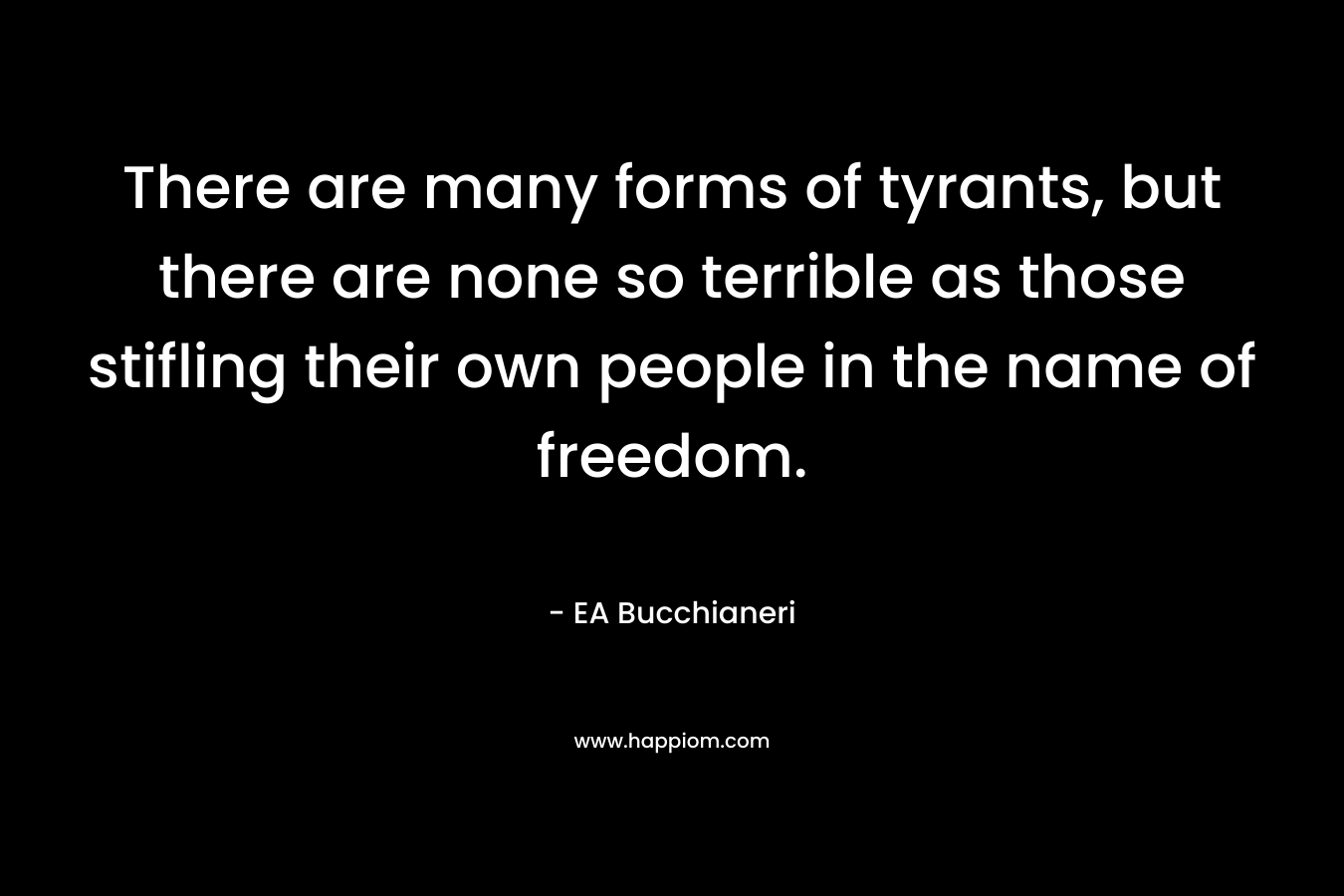 There are many forms of tyrants, but there are none so terrible as those stifling their own people in the name of freedom. – EA Bucchianeri