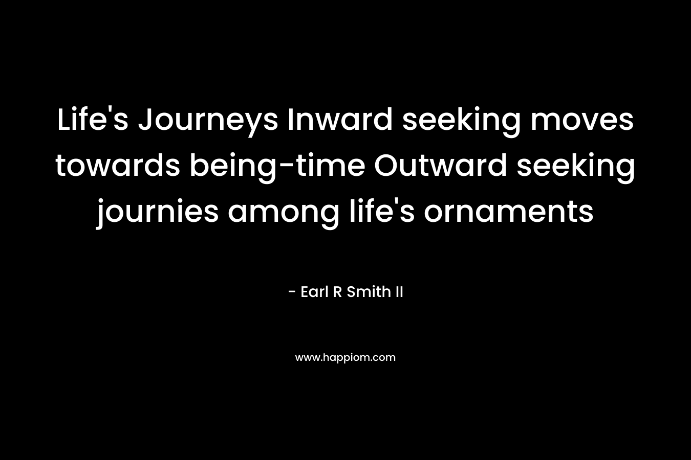 Life’s Journeys Inward seeking moves towards being-time Outward seeking journies among life’s ornaments – Earl R Smith II