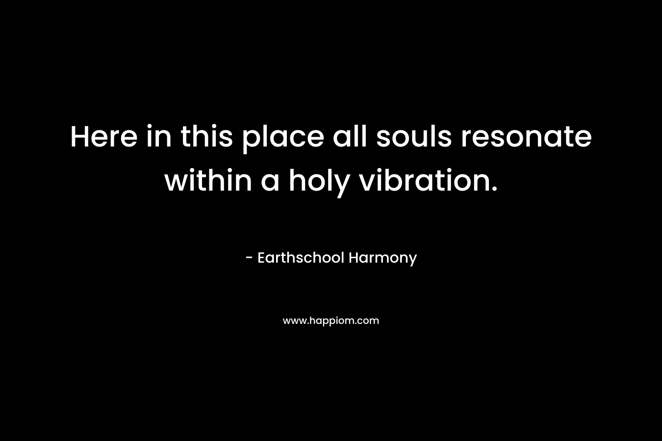 Here in this place all souls resonate within a holy vibration.