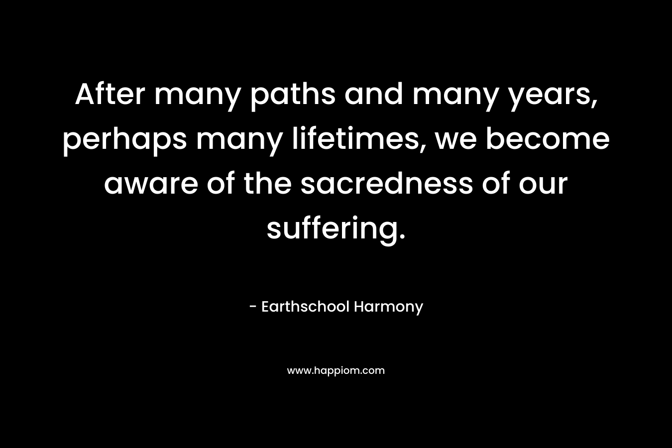 After many paths and many years, perhaps many lifetimes, we become aware of the sacredness of our suffering. – Earthschool Harmony
