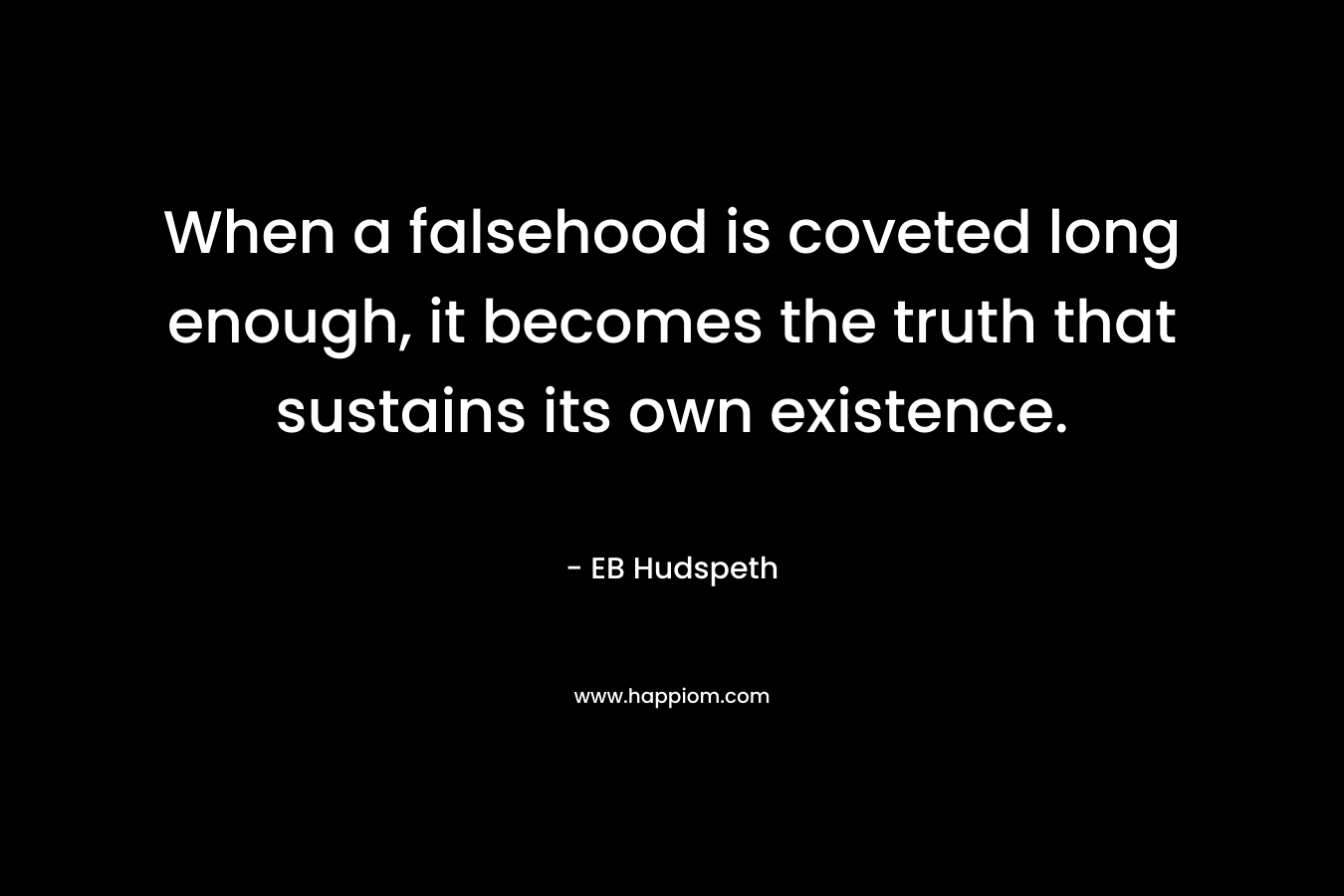 When a falsehood is coveted long enough, it becomes the truth that sustains its own existence. – EB Hudspeth