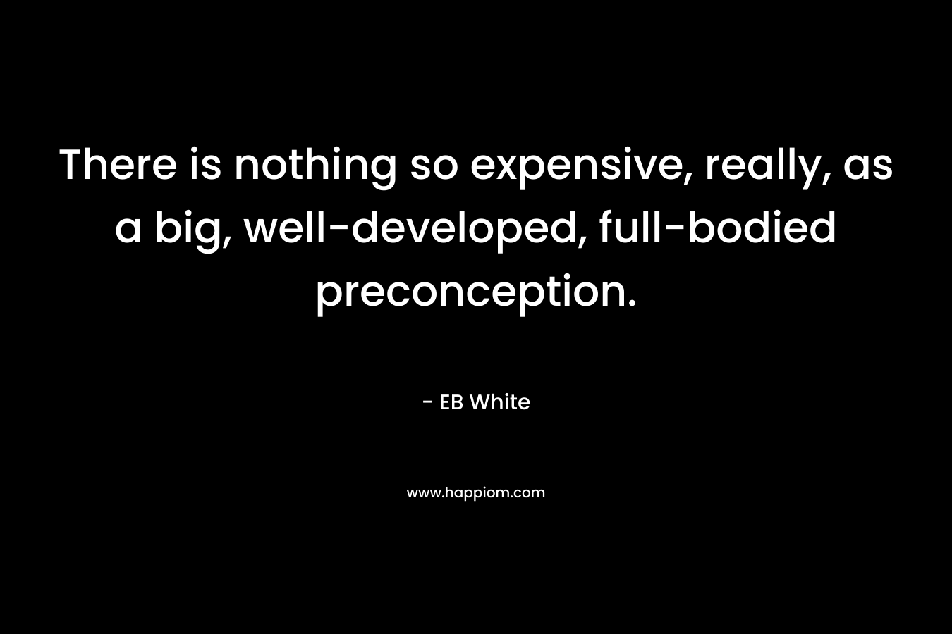 There is nothing so expensive, really, as a big, well-developed, full-bodied preconception. – EB White