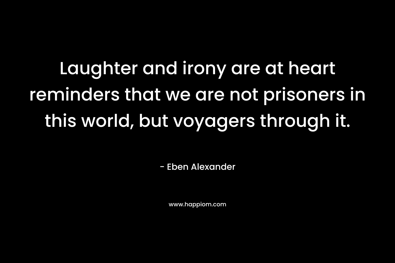 Laughter and irony are at heart reminders that we are not prisoners in this world, but voyagers through it. – Eben Alexander