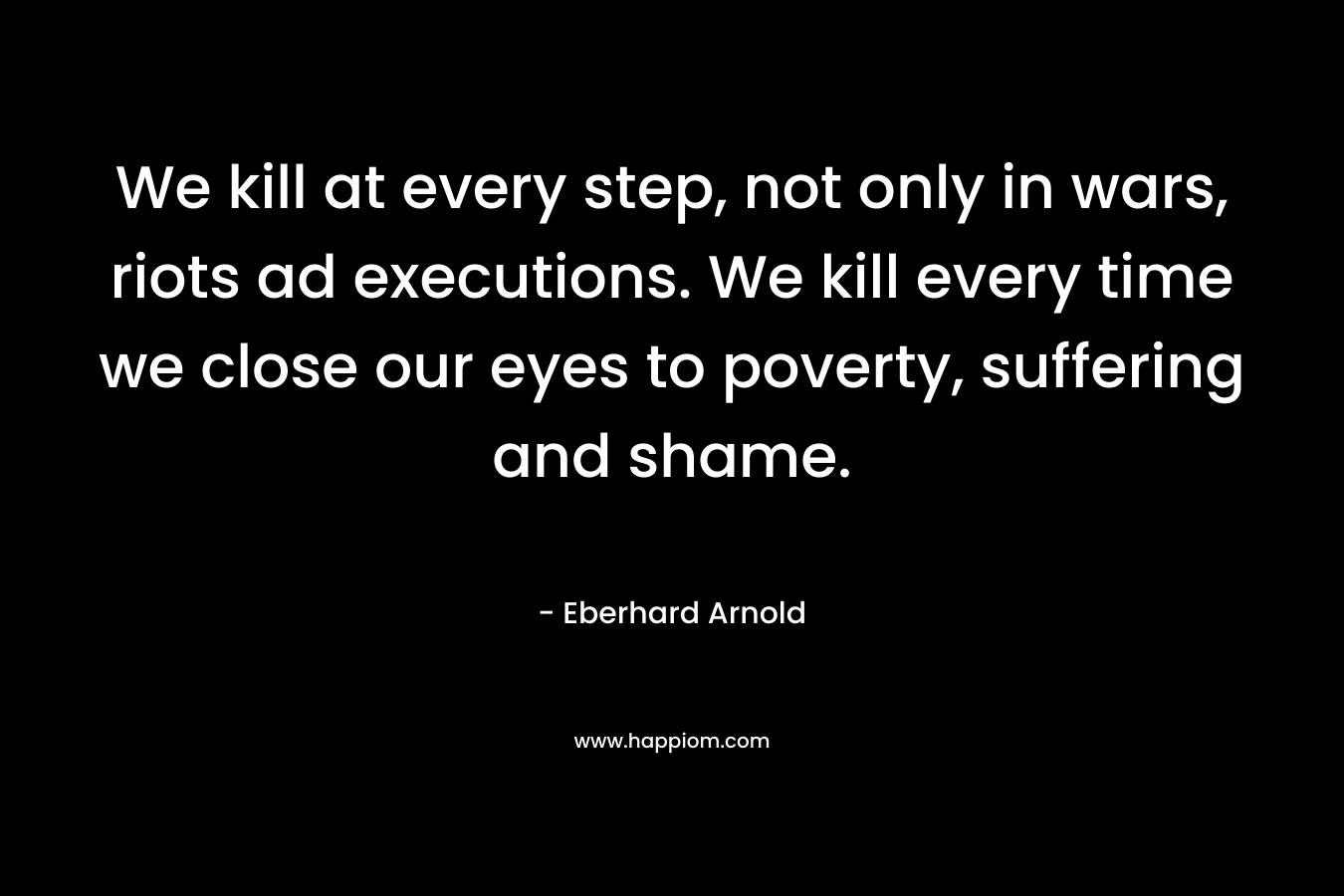 We kill at every step, not only in wars, riots ad executions. We kill every time we close our eyes to poverty, suffering and shame. – Eberhard Arnold