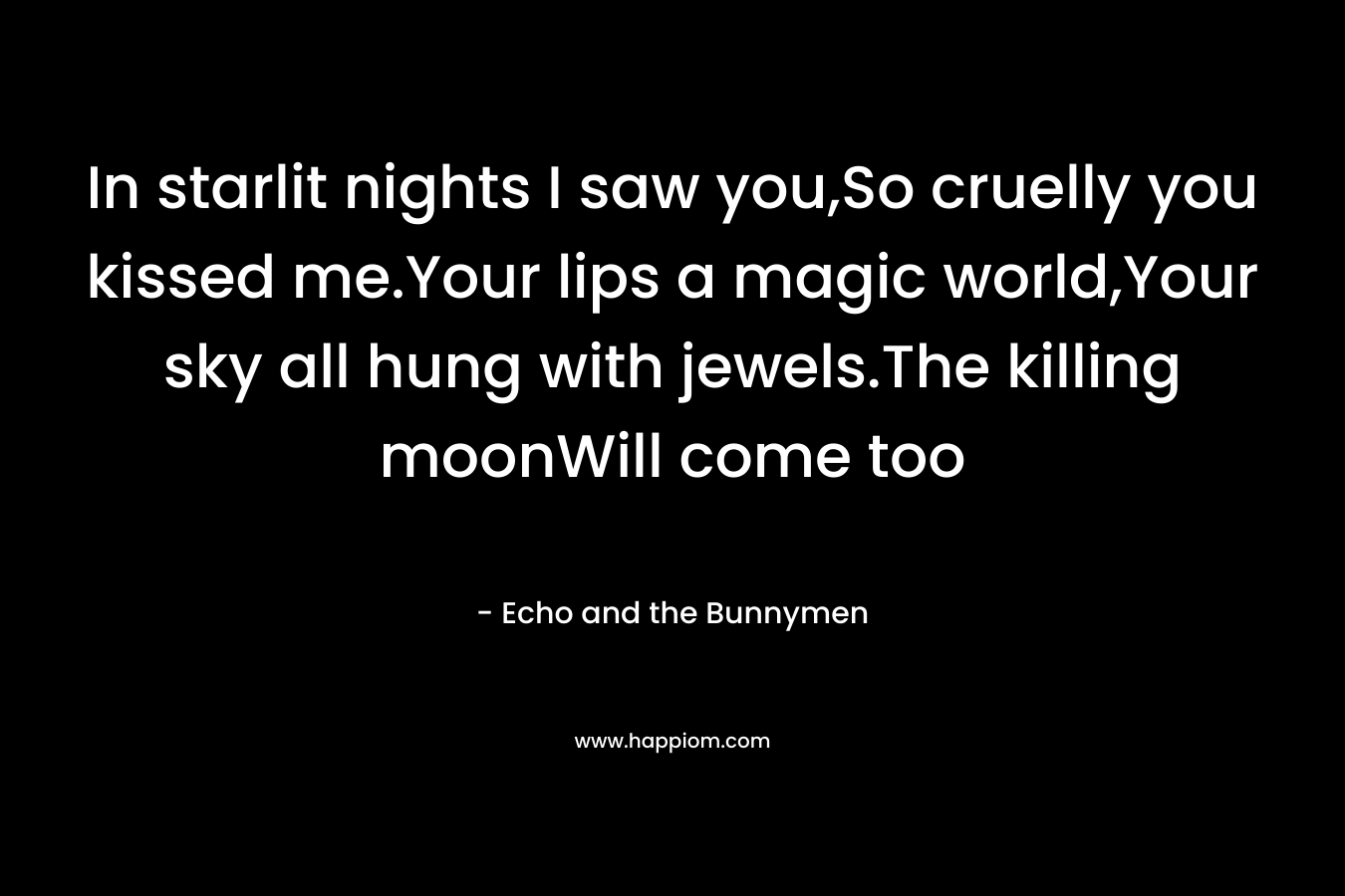In starlit nights I saw you,So cruelly you kissed me.Your lips a magic world,Your sky all hung with jewels.The killing moonWill come too – Echo and the Bunnymen