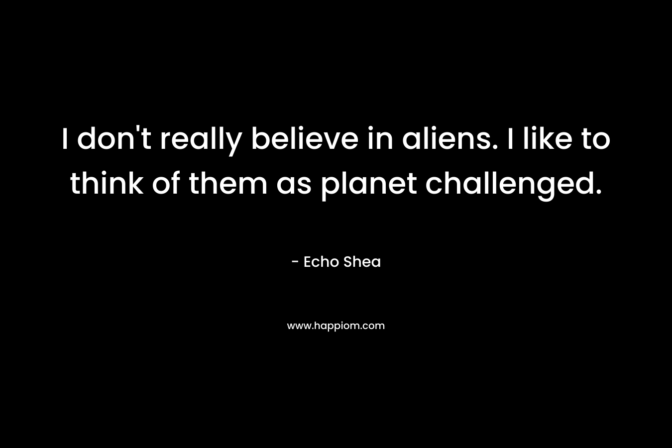 I don’t really believe in aliens. I like to think of them as planet challenged. – Echo Shea