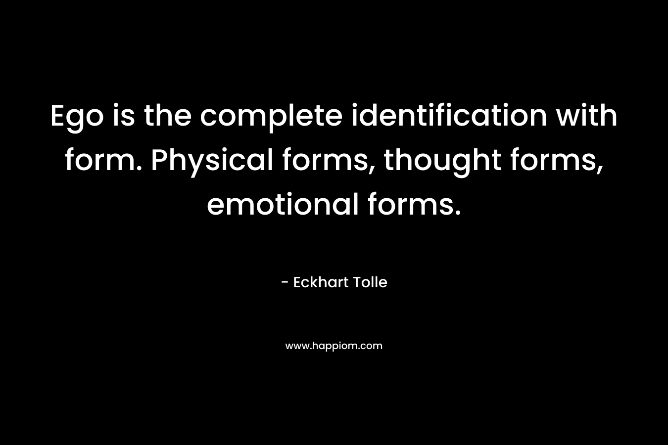 Ego is the complete identification with form. Physical forms, thought forms, emotional forms.