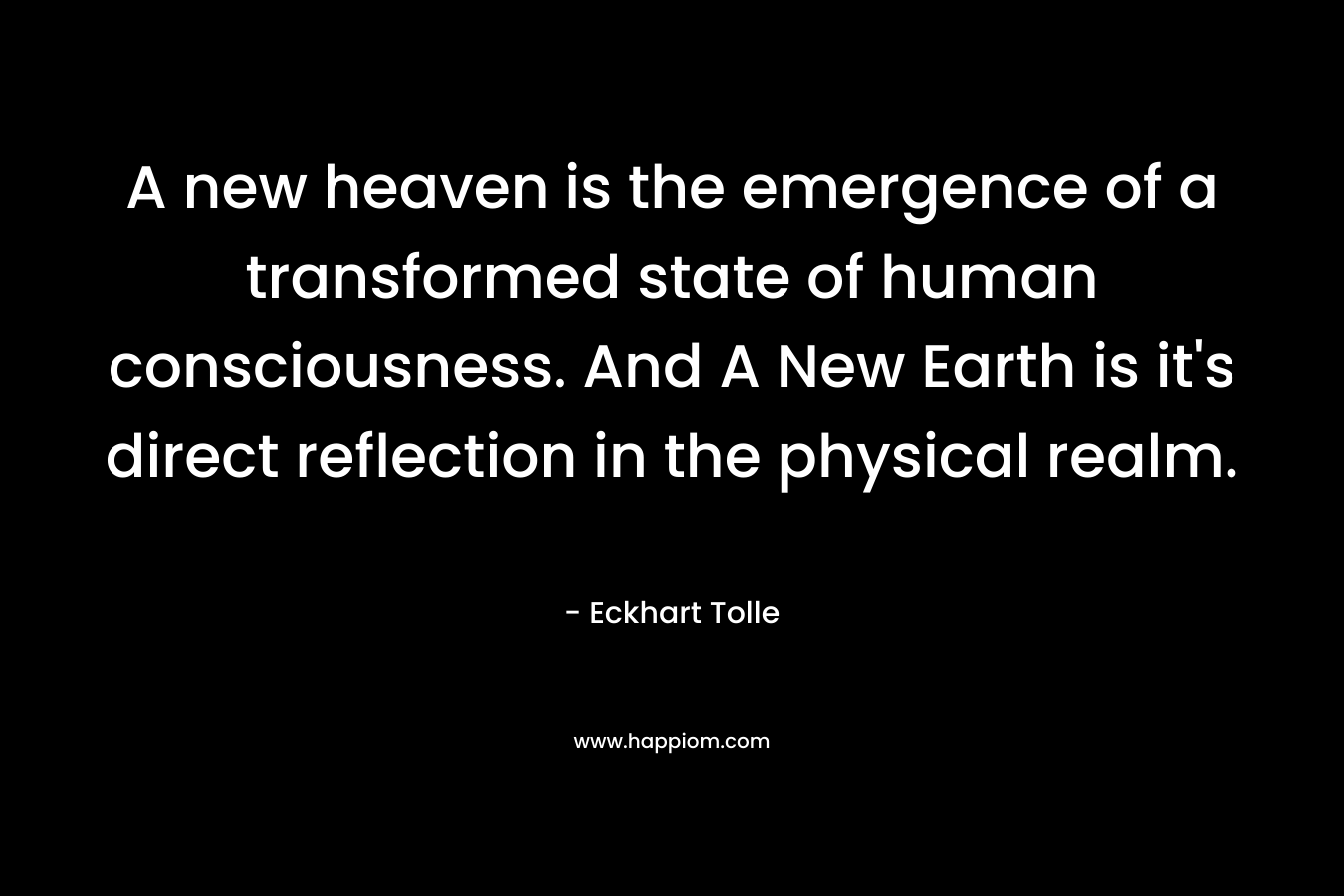 A new heaven is the emergence of a transformed state of human consciousness. And A New Earth is it’s direct reflection in the physical realm. – Eckhart Tolle