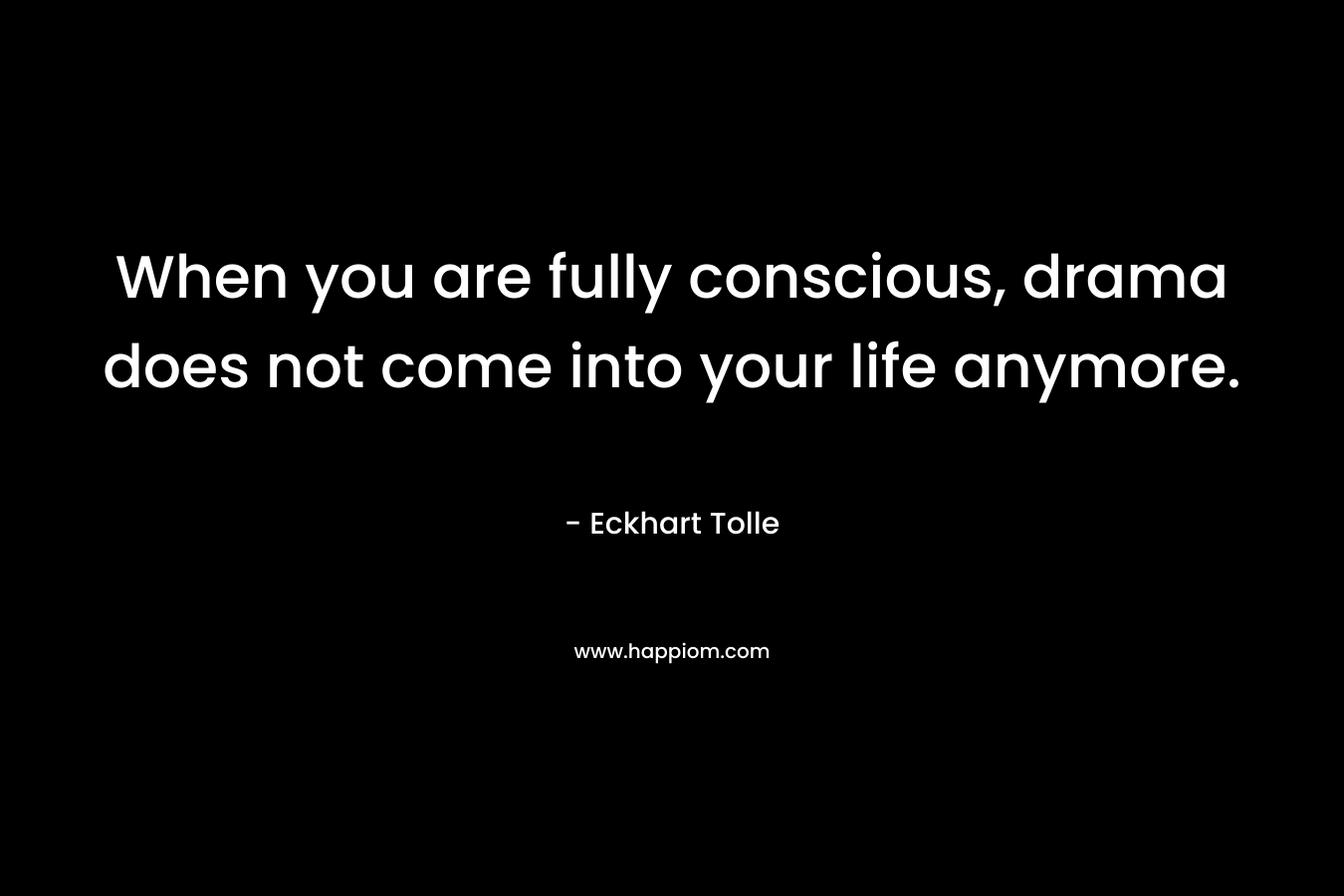 When you are fully conscious, drama does not come into your life anymore. – Eckhart Tolle
