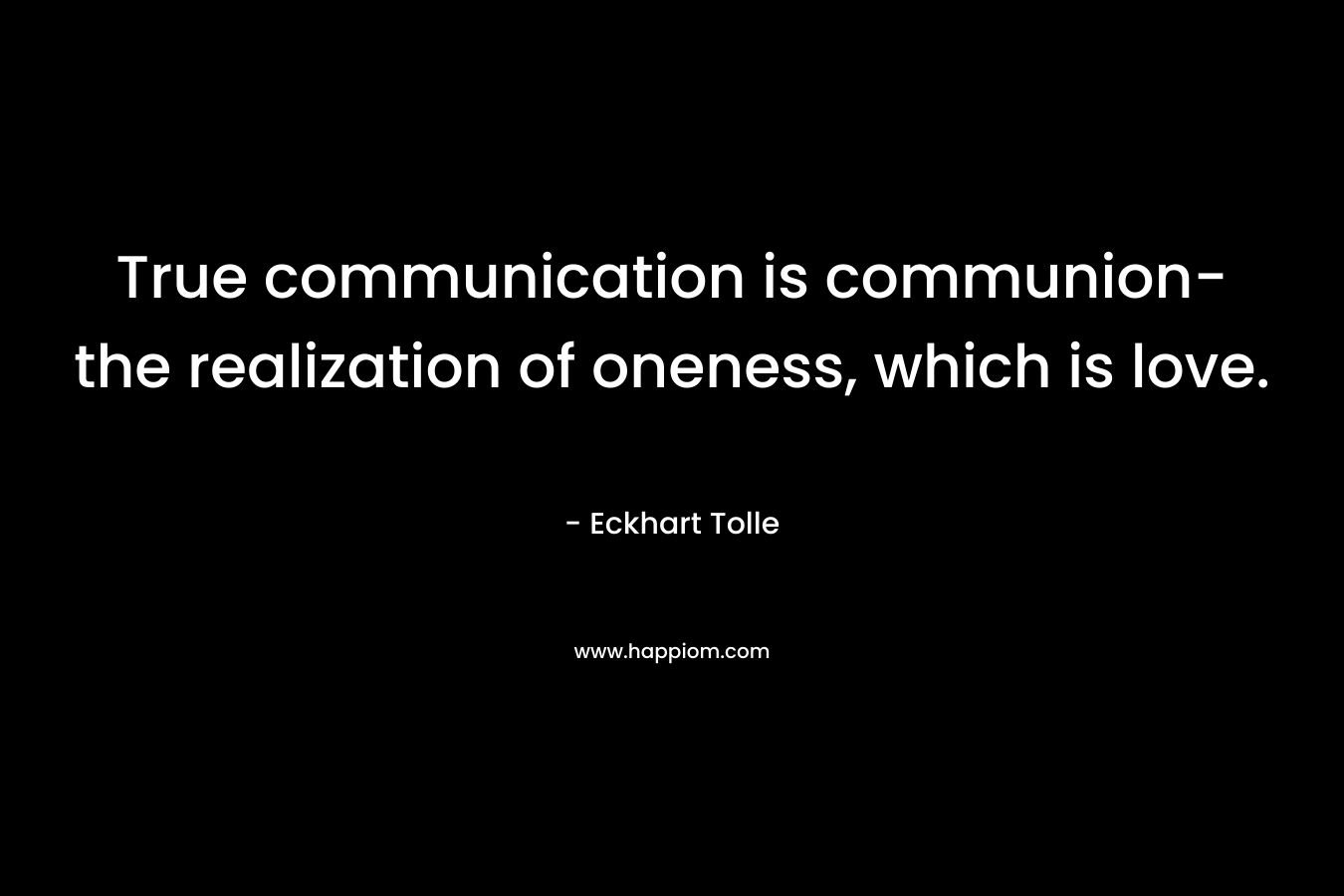 True communication is communion- the realization of oneness, which is love. – Eckhart Tolle