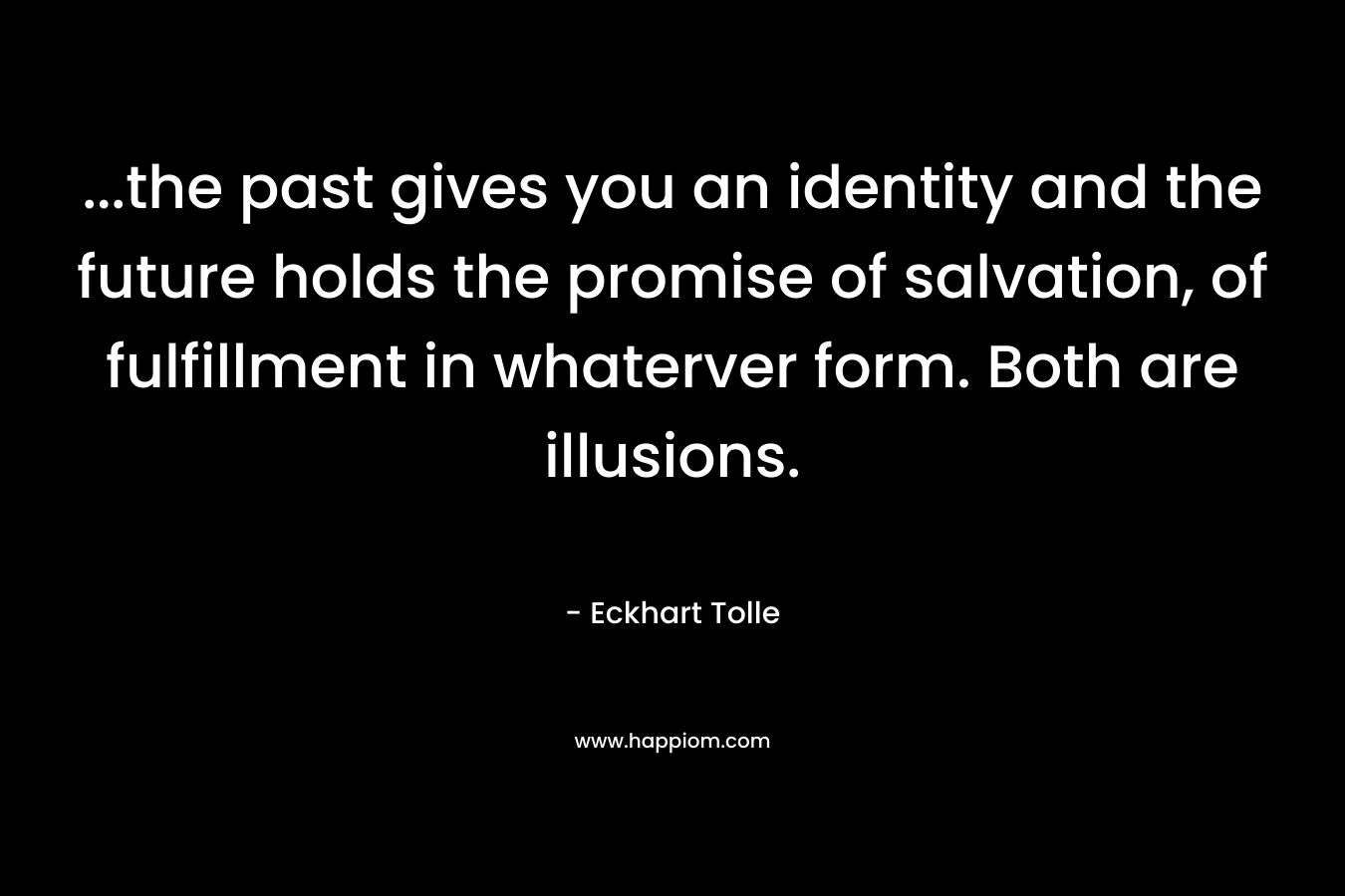 …the past gives you an identity and the future holds the promise of salvation, of fulfillment in whaterver form. Both are illusions. – Eckhart Tolle