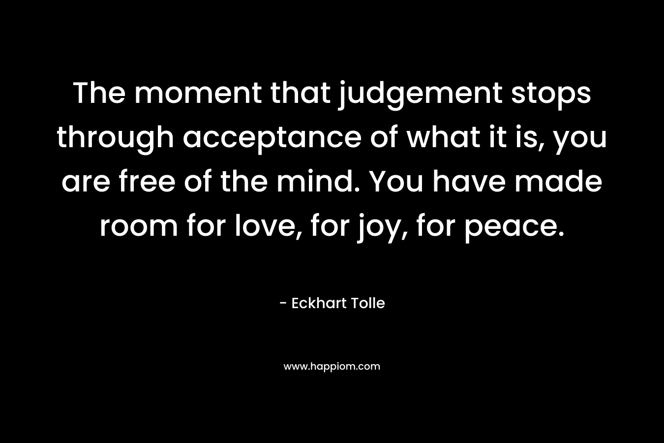 The moment that judgement stops through acceptance of what it is, you are free of the mind. You have made room for love, for joy, for peace.