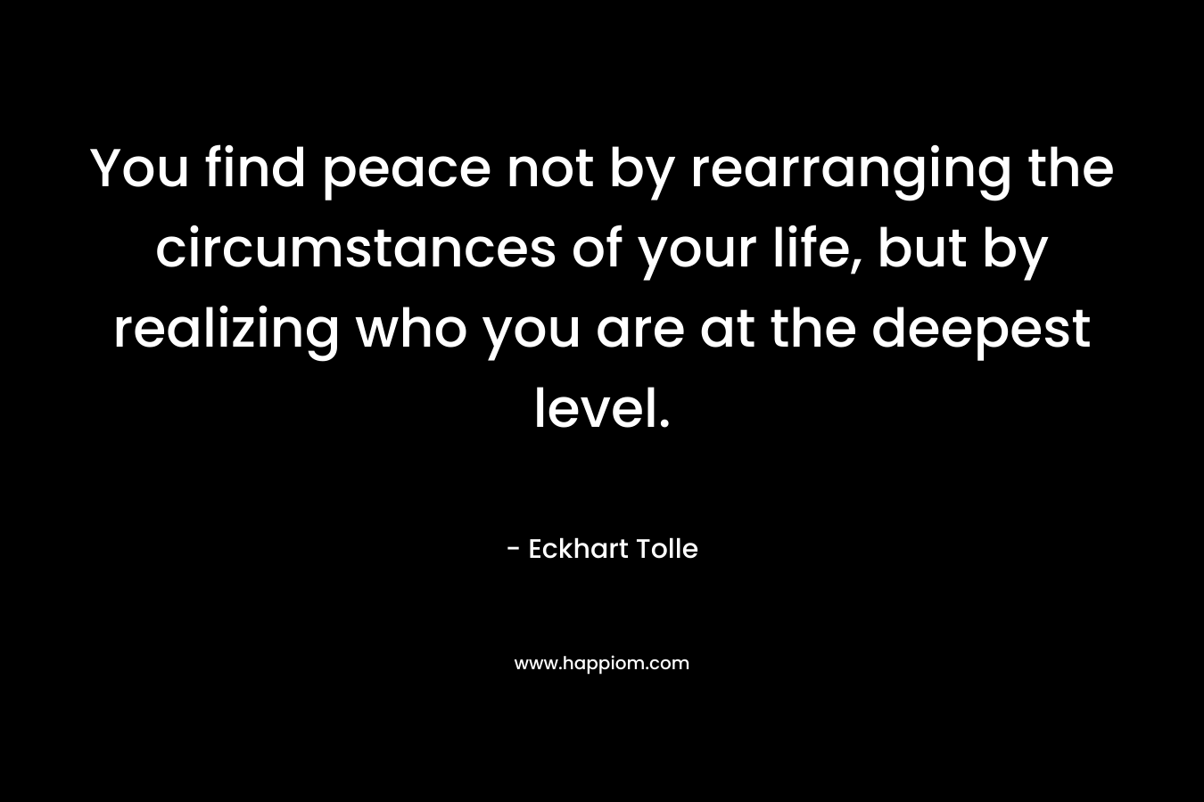 You find peace not by rearranging the circumstances of your life, but by realizing who you are at the deepest level.