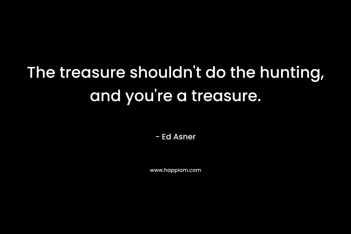 The treasure shouldn't do the hunting, and you're a treasure.