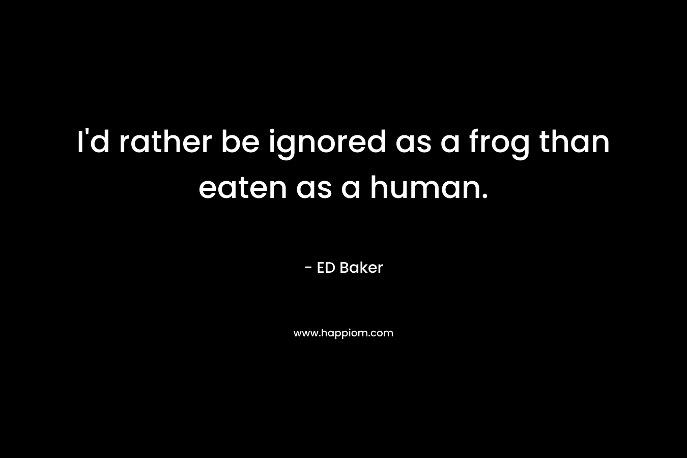 I’d rather be ignored as a frog than eaten as a human. – ED Baker