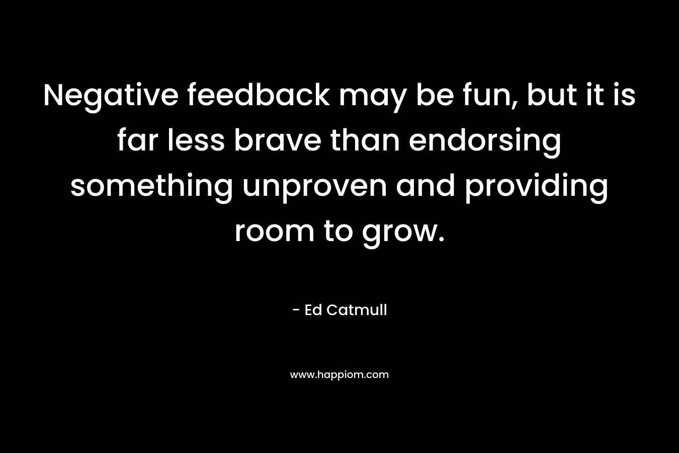 Negative feedback may be fun, but it is far less brave than endorsing something unproven and providing room to grow. – Ed Catmull