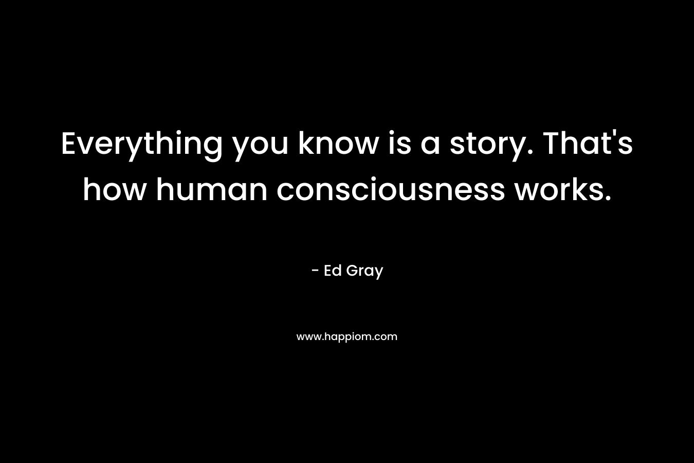 Everything you know is a story. That’s how human consciousness works. – Ed Gray