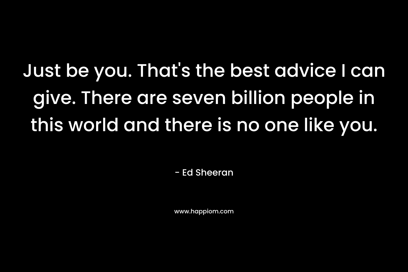 Just be you. That’s the best advice I can give. There are seven billion people in this world and there is no one like you. – Ed Sheeran