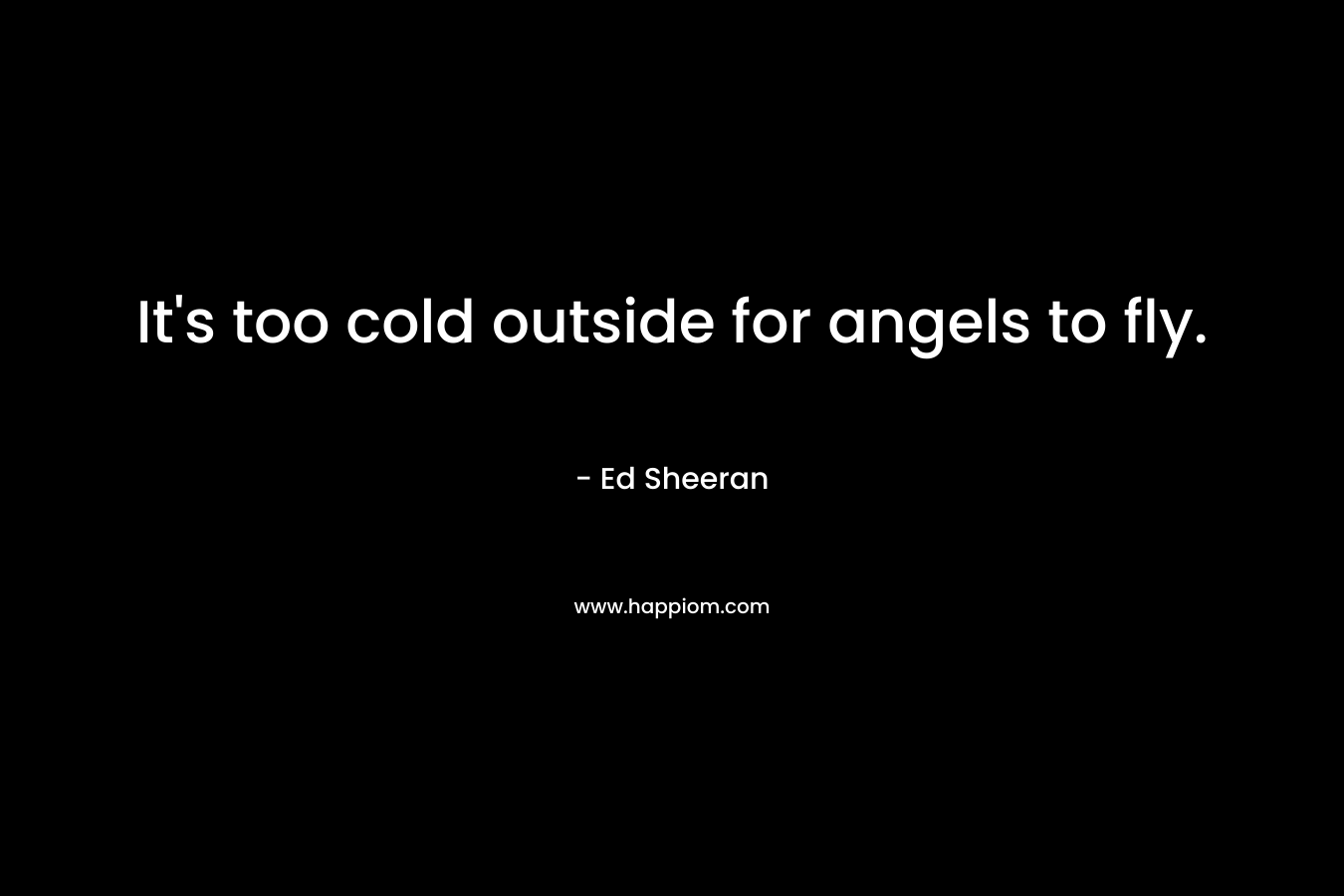 It’s too cold outside for angels to fly. – Ed Sheeran